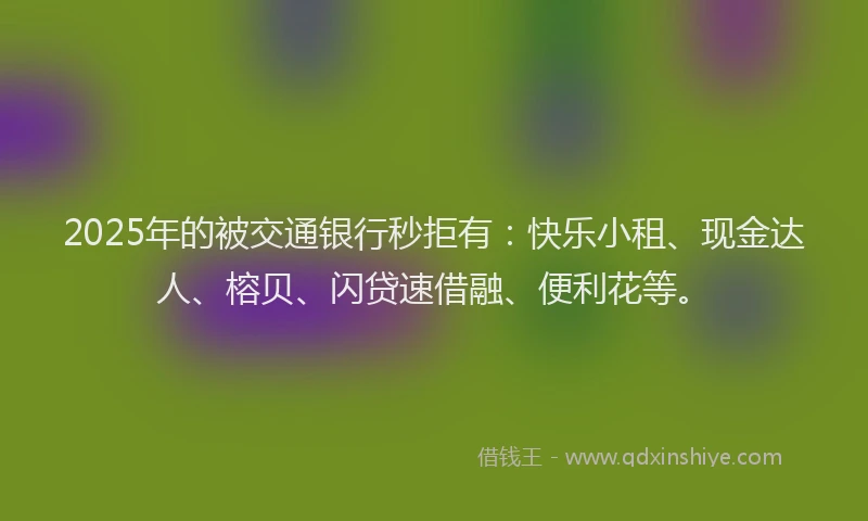 2025年的被交通银行秒拒有：快乐小租、现金达人、榕贝、闪贷速借融、便利花等。