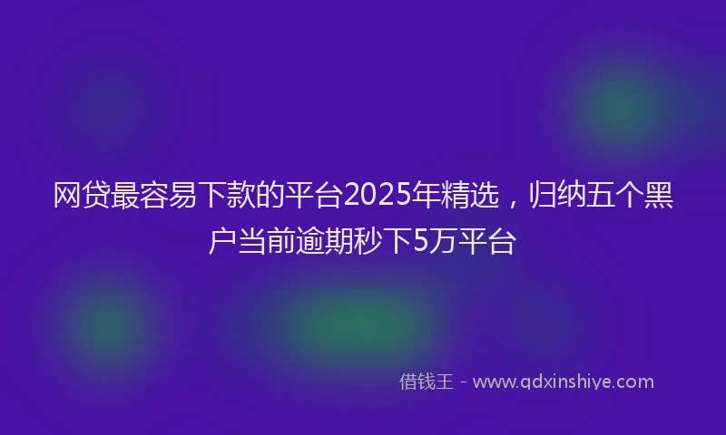 网贷最容易下款的平台2025年精选，归纳五个黑户当前逾期秒下5万平台