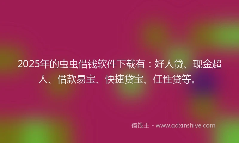 2025年的虫虫借钱软件下载有：好人贷、现金超人、借款易宝、快捷贷宝、任性贷等。