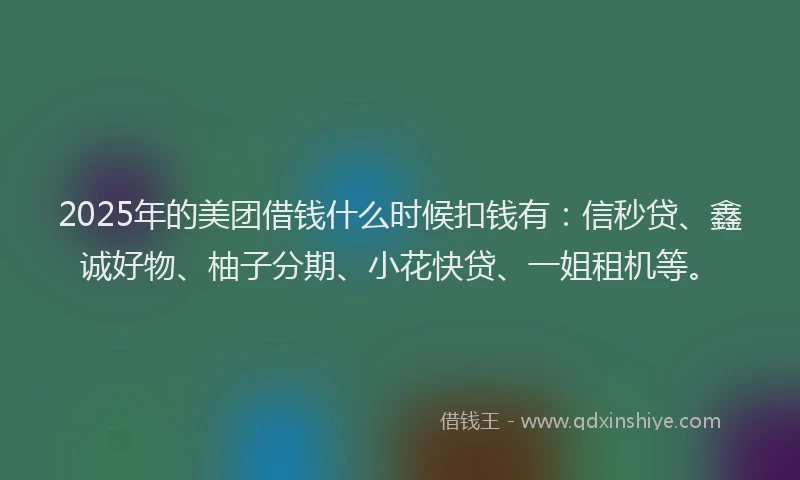 2025年的美团借钱什么时候扣钱有：信秒贷、鑫诚好物、柚子分期、小花快贷、一姐租机等。
