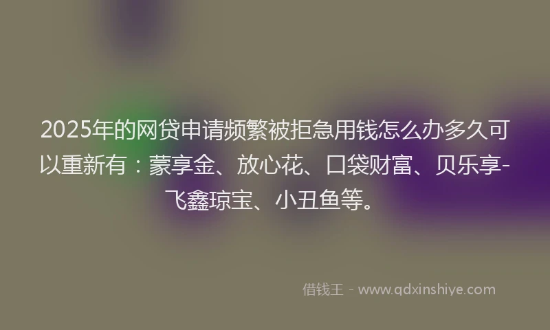 2025年的网贷申请频繁被拒急用钱怎么办多久可以重新有：蒙享金、放心花、口袋财富、贝乐享-飞鑫琼宝、小丑鱼等。