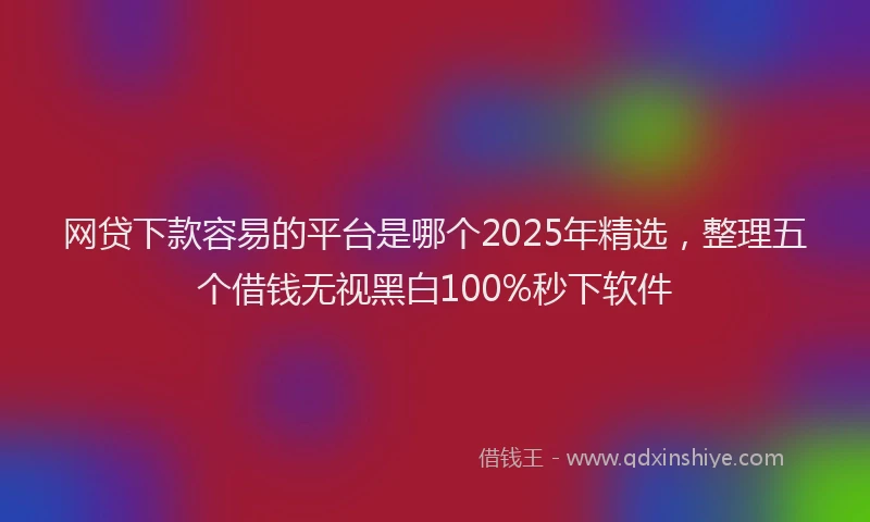 网贷下款容易的平台是哪个2025年精选，整理五个借钱无视黑白100%秒下软件
