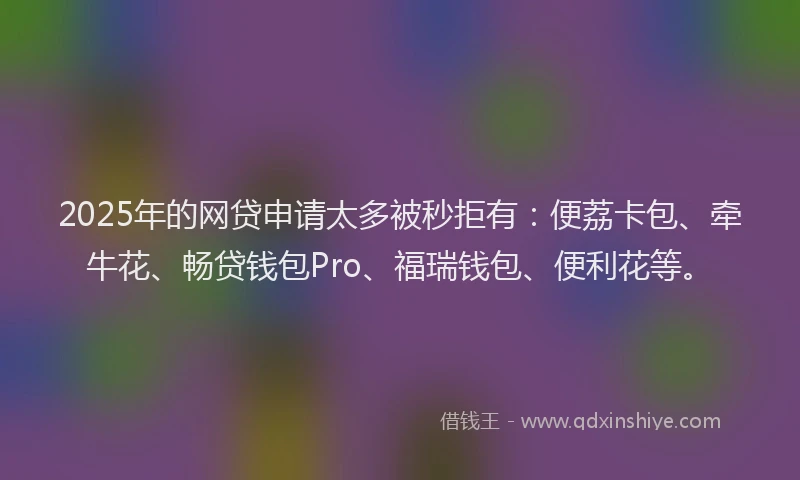 2025年的网贷申请太多被秒拒有：便荔卡包、牵牛花、畅贷钱包Pro、福瑞钱包、便利花等。