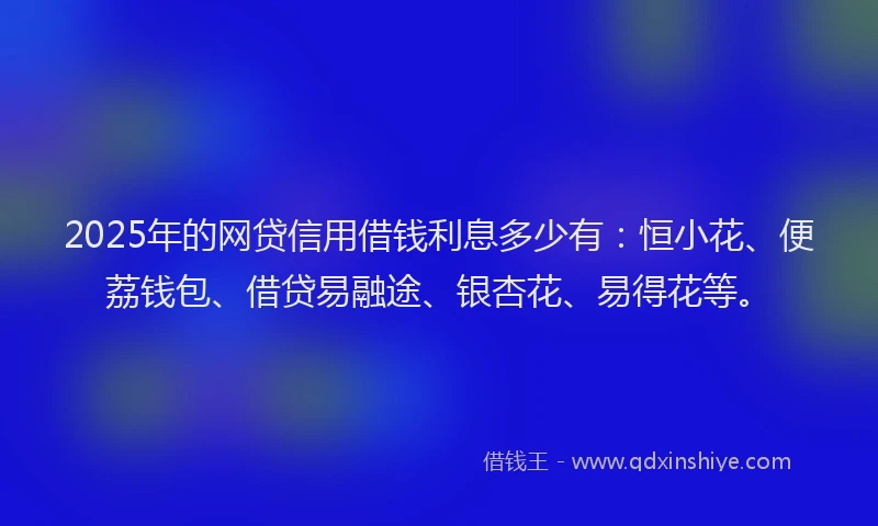 2025年的网贷信用借钱利息多少有：恒小花、便荔钱包、借贷易融途、银杏花、易得花等。