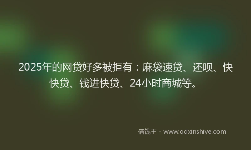 2025年的网贷好多被拒有：麻袋速贷、还呗、快快贷、钱进快贷、24小时商城等。