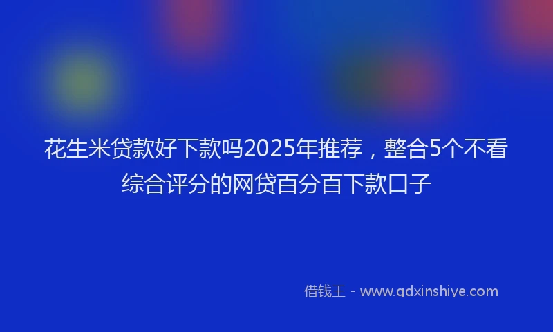 花生米贷款好下款吗2025年推荐，整合5个不看综合评分的网贷百分百下款口子