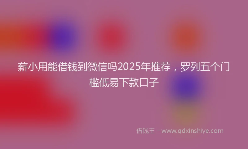 薪小用能借钱到微信吗2025年推荐，罗列五个门槛低易下款口子