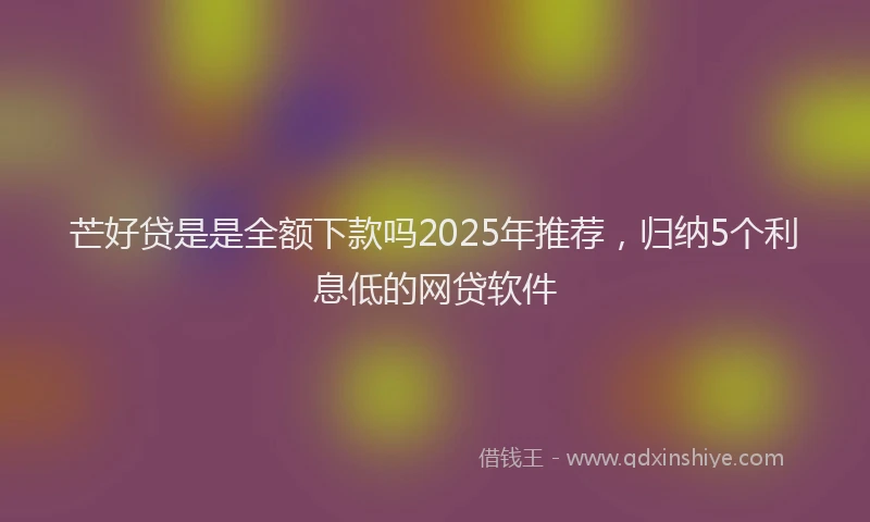 芒好贷是是全额下款吗2025年推荐，归纳5个利息低的网贷软件