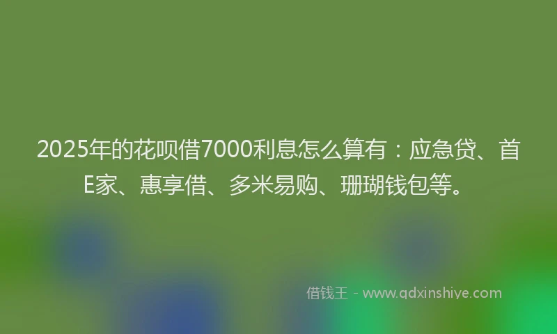 2025年的花呗借7000利息怎么算有：应急贷、首E家、惠享借、多米易购、珊瑚钱包等。