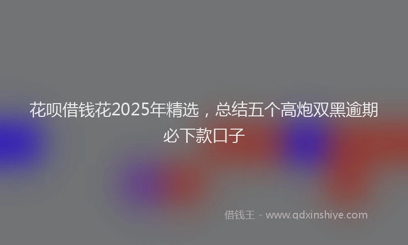 花呗借钱花2025年精选，总结五个高炮双黑逾期必下款口子
