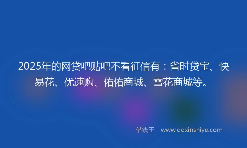 2025年的网贷吧贴吧不看征信有：省时贷宝、快易花、优速购、佑佑商城、雪花商城等。