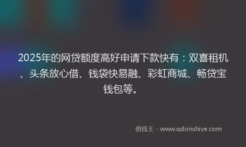 2025年的网贷额度高好申请下款快有：双喜租机、头条放心借、钱袋快易融、彩虹商城、畅贷宝钱包等。