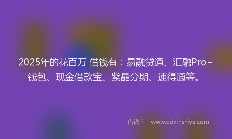 2025年的花百万 借钱有：易融贷通、汇融Pro+钱包、现金借款宝、紫晶分期、速得通等。