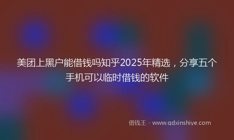 美团上黑户能借钱吗知乎2025年精选，分享五个手机可以临时借钱的软件