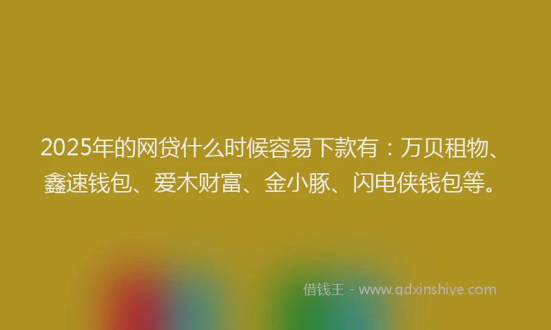 2025年的网贷什么时候容易下款有：万贝租物、鑫速钱包、爱木财富、金小豚、闪电侠钱包等。