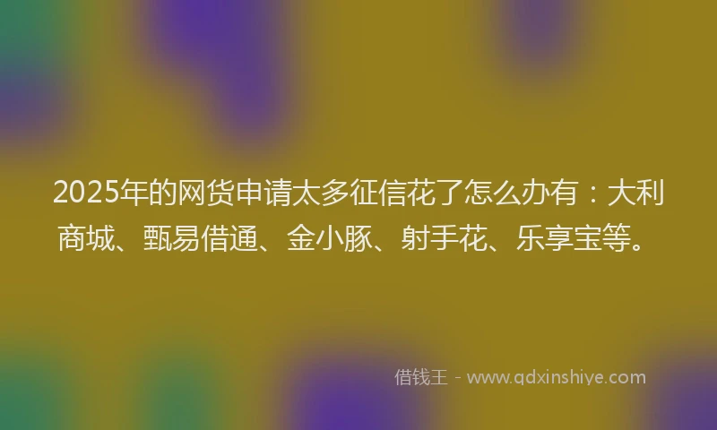2025年的网货申请太多征信花了怎么办有：大利商城、甄易借通、金小豚、射手花、乐享宝等。