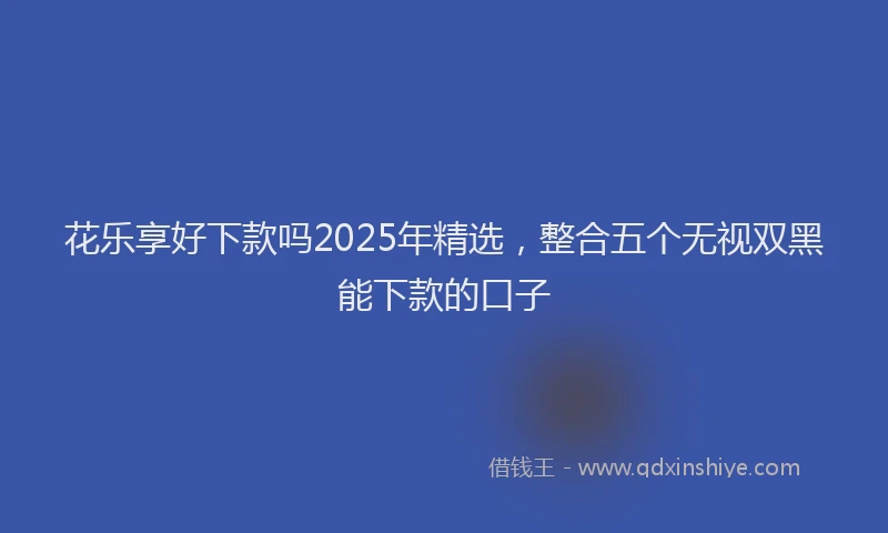 花乐享好下款吗2025年精选，整合五个无视双黑能下款的口子