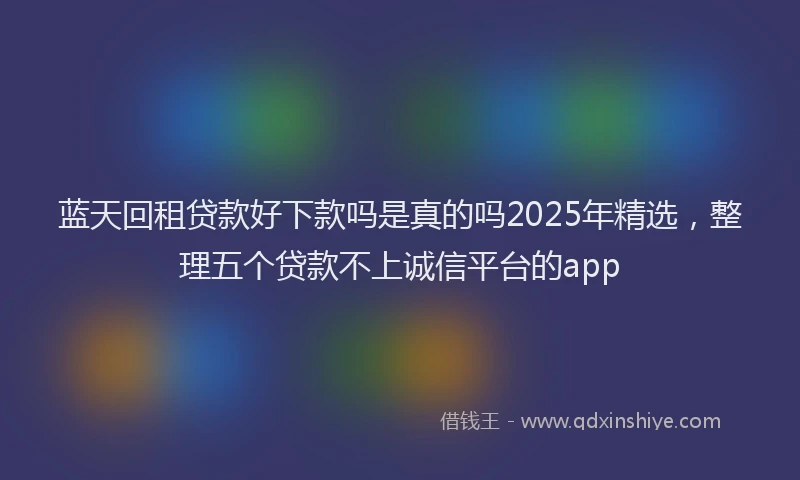 蓝天回租贷款好下款吗是真的吗2025年精选，整理五个贷款不上诚信平台的app
