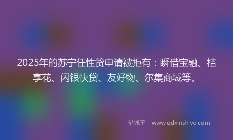 2025年的苏宁任性贷申请被拒有：瞬借宝融、桔享花、闪银快贷、友好物、尔集商城等。