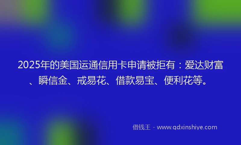 2025年的美国运通信用卡申请被拒有：爱达财富、瞬信金、戒易花、借款易宝、便利花等。