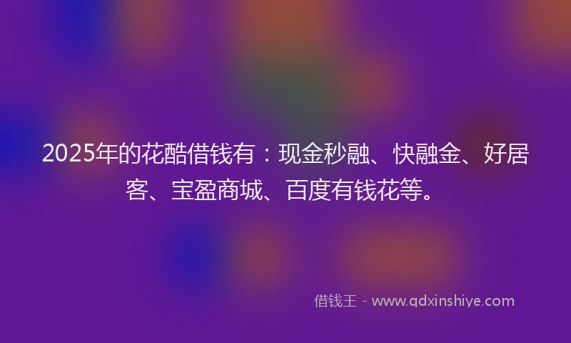 2025年的花酷借钱有：现金秒融、快融金、好居客、宝盈商城、百度有钱花等。