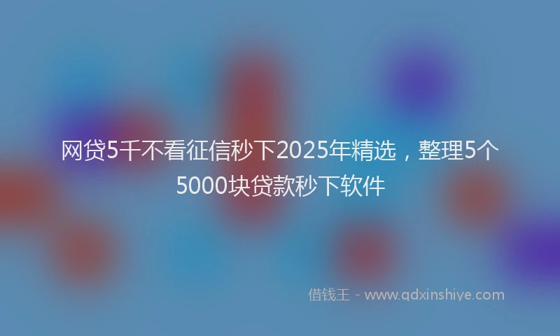 网贷5千不看征信秒下2025年精选，整理5个5000块贷款秒下软件