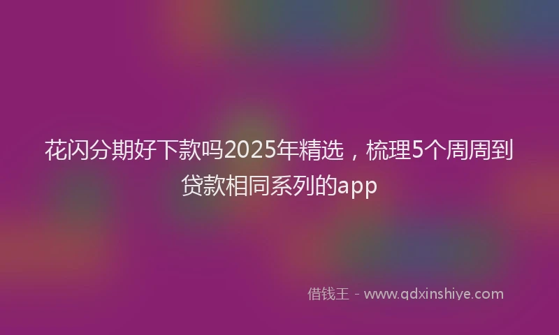 花闪分期好下款吗2025年精选，梳理5个周周到贷款相同系列的app