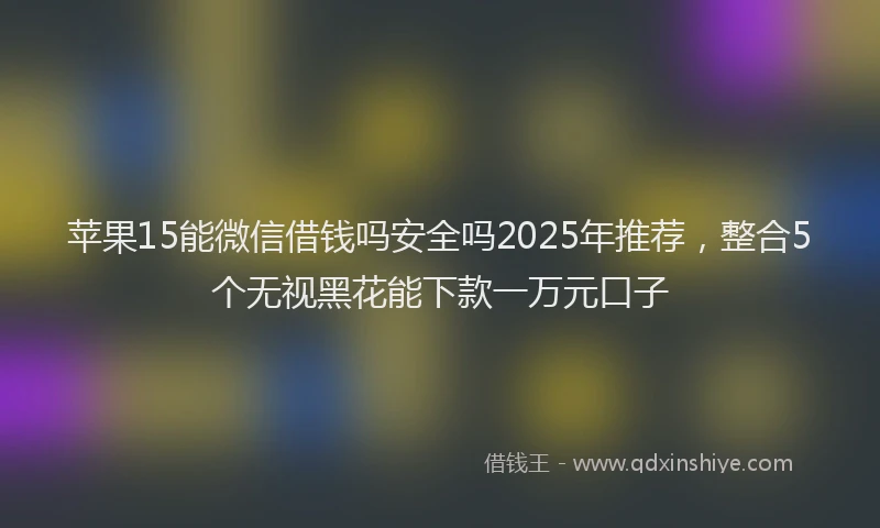 苹果15能微信借钱吗安全吗2025年推荐，整合5个无视黑花能下款一万元口子