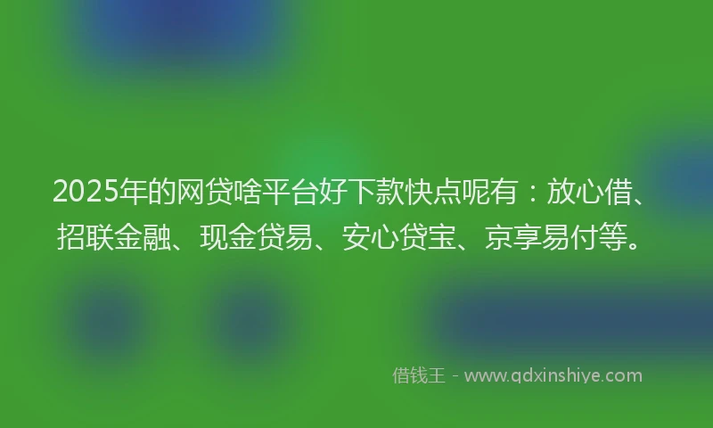 2025年的网贷啥平台好下款快点呢有：放心借、招联金融、现金贷易、安心贷宝、京享易付等。