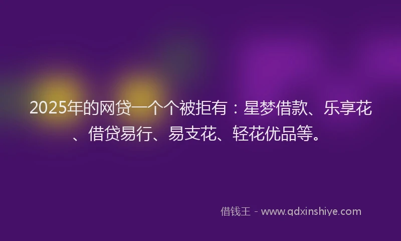 2025年的网贷一个个被拒有：星梦借款、乐享花、借贷易行、易支花、轻花优品等。