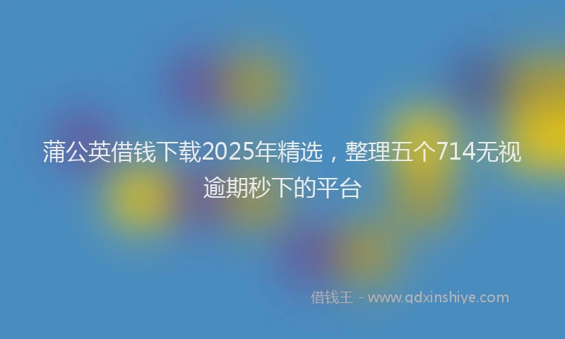 蒲公英借钱下载2025年精选，整理五个714无视逾期秒下的平台