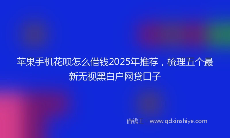 苹果手机花呗怎么借钱2025年推荐，梳理五个最新无视黑白户网贷口子