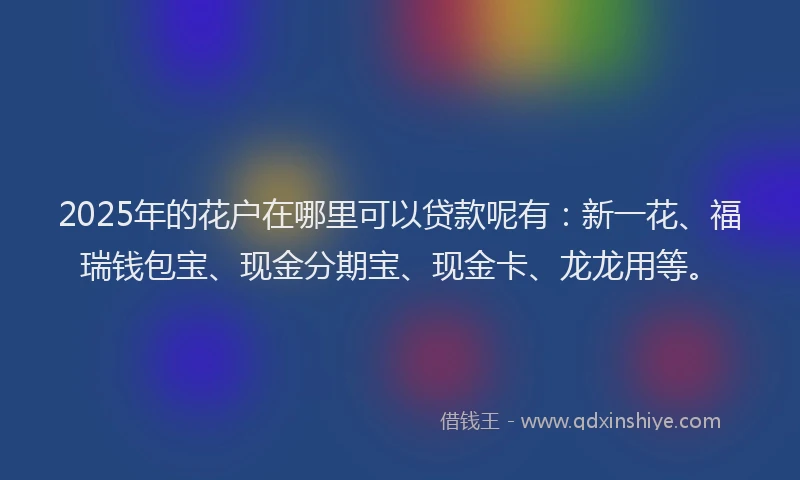 2025年的花户在哪里可以贷款呢有：新一花、福瑞钱包宝、现金分期宝、现金卡、龙龙用等。