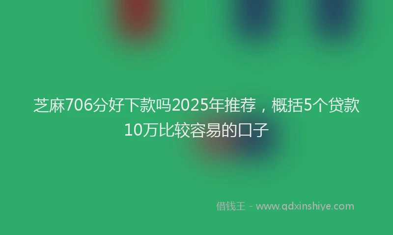 芝麻706分好下款吗2025年推荐，概括5个贷款10万比较容易的口子