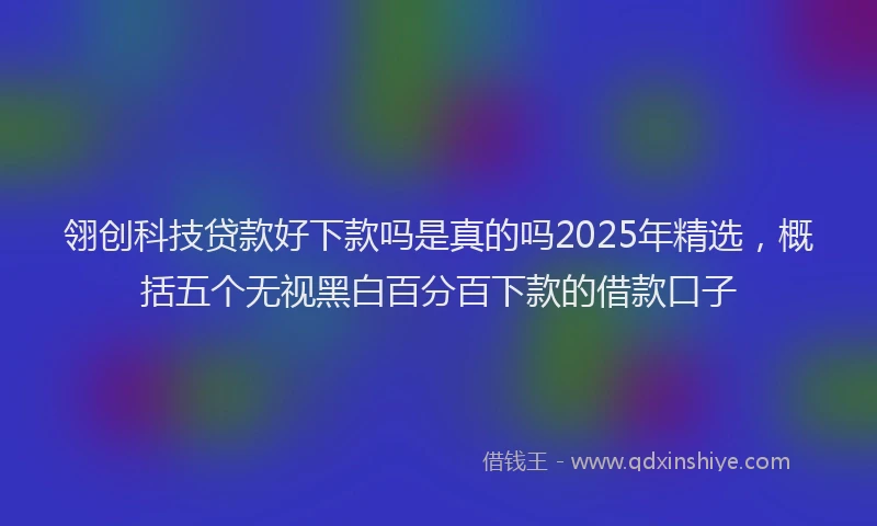 翎创科技贷款好下款吗是真的吗2025年精选，概括五个无视黑白百分百下款的借款口子