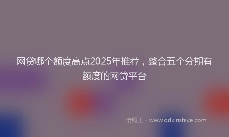 网贷哪个额度高点2025年推荐，整合五个分期有额度的网贷平台