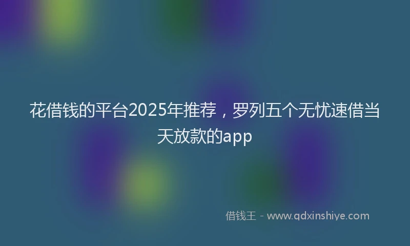 花借钱的平台2025年推荐，罗列五个无忧速借当天放款的app