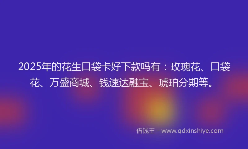 2025年的花生口袋卡好下款吗有：玫瑰花、口袋花、万盛商城、钱速达融宝、琥珀分期等。