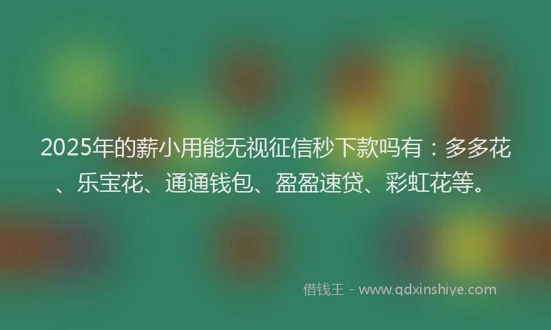 2025年的薪小用能无视征信秒下款吗有：多多花、乐宝花、通通钱包、盈盈速贷、彩虹花等。