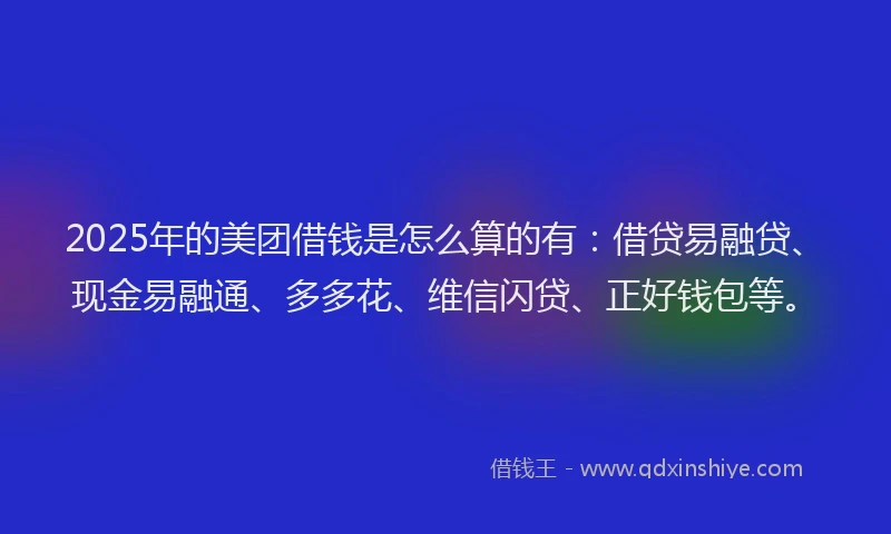 2025年的美团借钱是怎么算的有：借贷易融贷、现金易融通、多多花、维信闪贷、正好钱包等。