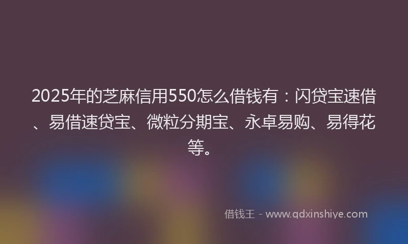 2025年的芝麻信用550怎么借钱有：闪贷宝速借、易借速贷宝、微粒分期宝、永卓易购、易得花等。