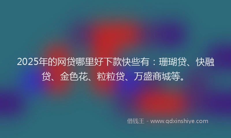 2025年的网贷哪里好下款快些有：珊瑚贷、快融贷、金色花、粒粒贷、万盛商城等。