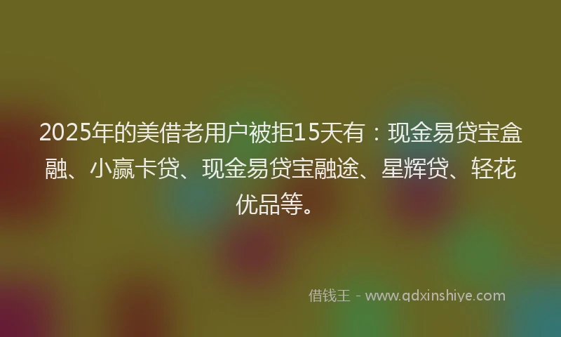 2025年的美借老用户被拒15天有：现金易贷宝盒融、小赢卡贷、现金易贷宝融途、星辉贷、轻花优品等。