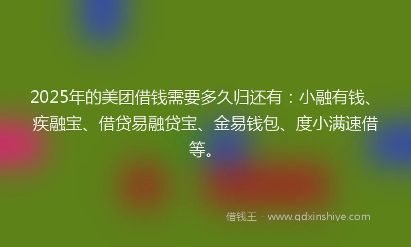 2025年的美团借钱需要多久归还有：小融有钱、疾融宝、借贷易融贷宝、金易钱包、度小满速借等。