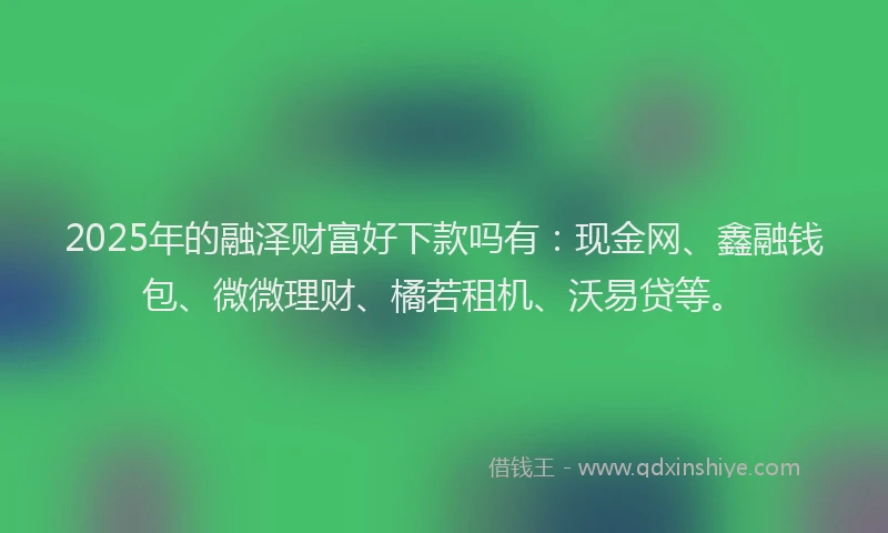 2025年的融泽财富好下款吗有：现金网、鑫融钱包、微微理财、橘若租机、沃易贷等。