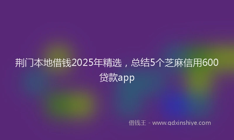 荆门本地借钱2025年精选，总结5个芝麻信用600贷款app