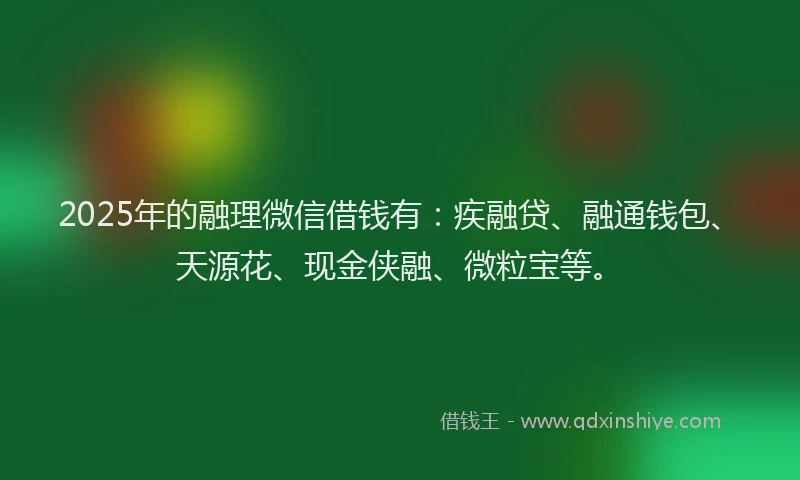2025年的融理微信借钱有：疾融贷、融通钱包、天源花、现金侠融、微粒宝等。
