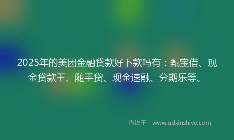 2025年的美团金融贷款好下款吗有：甄宝借、现金贷款王、随手贷、现金速融、分期乐等。