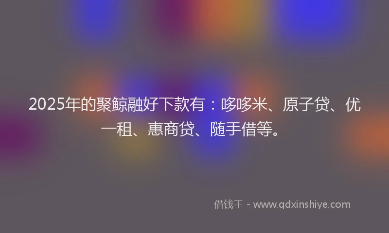 2025年的聚鲸融好下款有：哆哆米、原子贷、优一租、惠商贷、随手借等。