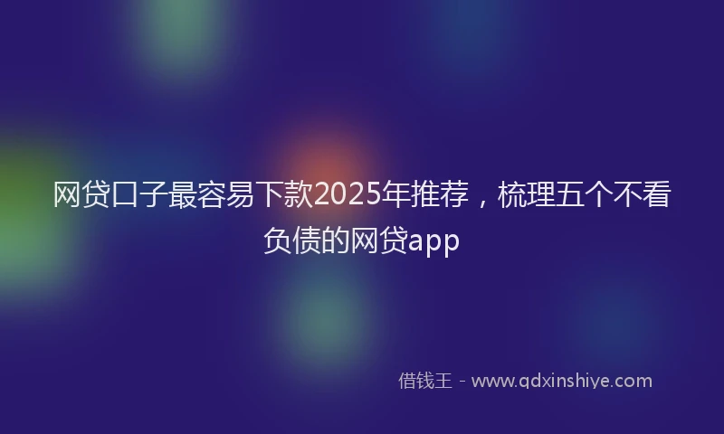 网贷口子最容易下款2025年推荐，梳理五个不看负债的网贷app